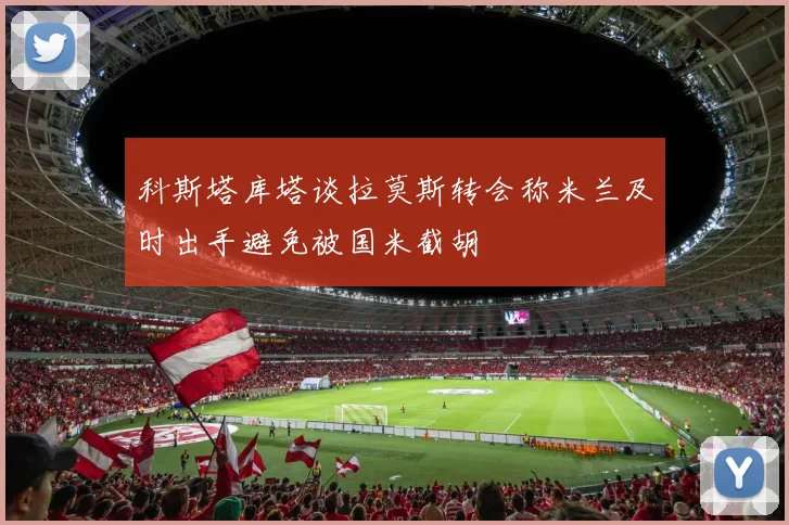 科斯塔库塔谈拉莫斯转会称米兰及时出手避免被国米截胡