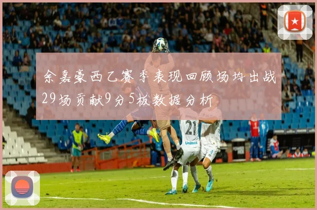 余嘉豪西乙赛季表现回顾场均出战29场贡献9分5板数据分析
