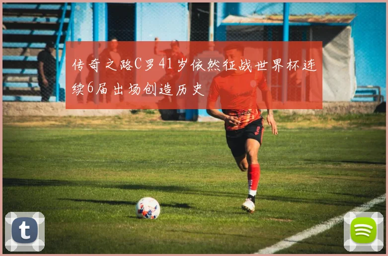 传奇之路C罗41岁依然征战世界杯连续6届出场创造历史