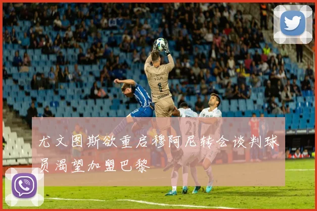 尤文图斯欲重启穆阿尼转会谈判球员渴望加盟巴黎