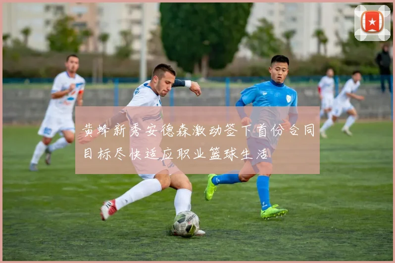 黄蜂新秀安德森激动签下首份合同目标尽快适应职业篮球生活