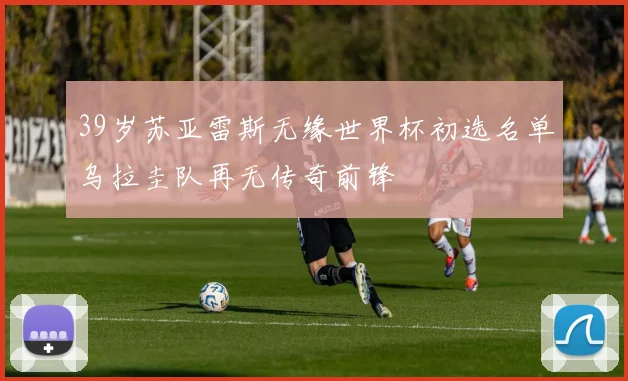 39岁苏亚雷斯无缘世界杯初选名单乌拉圭队再无传奇前锋