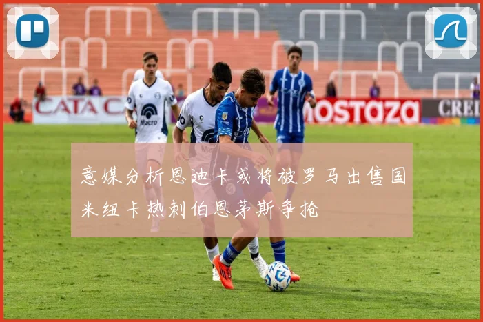 意媒分析恩迪卡或将被罗马出售国米纽卡热刺伯恩茅斯争抢