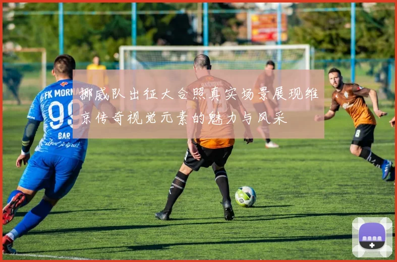 挪威队出征大合照真实场景展现维京传奇视觉元素的魅力与风采