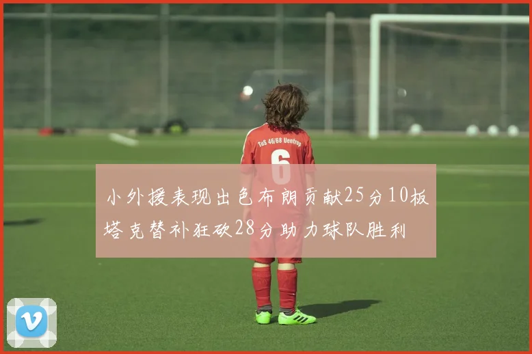 小外援表现出色布朗贡献25分10板塔克替补狂砍28分助力球队胜利