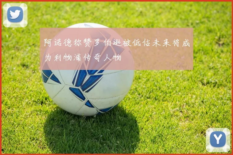 阿诺德称赞罗伯逊被低估未来将成为利物浦传奇人物