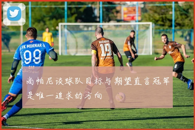 尚帕尼谈球队目标与期望直言冠军是唯一追求的方向