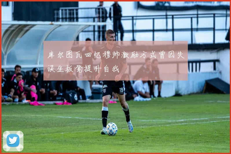 库尔图瓦回忆穆帅激励方式曾因失误坐板凳提升自我