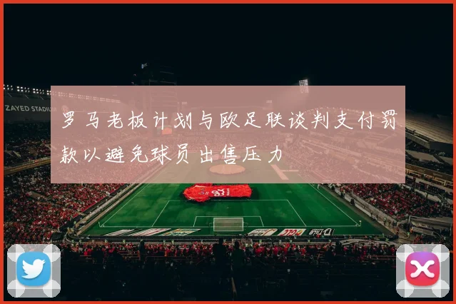 罗马老板计划与欧足联谈判支付罚款以避免球员出售压力