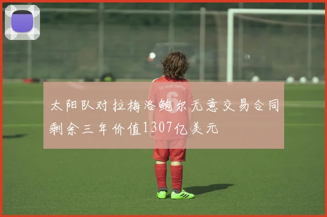 太阳队对拉梅洛鲍尔无意交易合同剩余三年价值1307亿美元