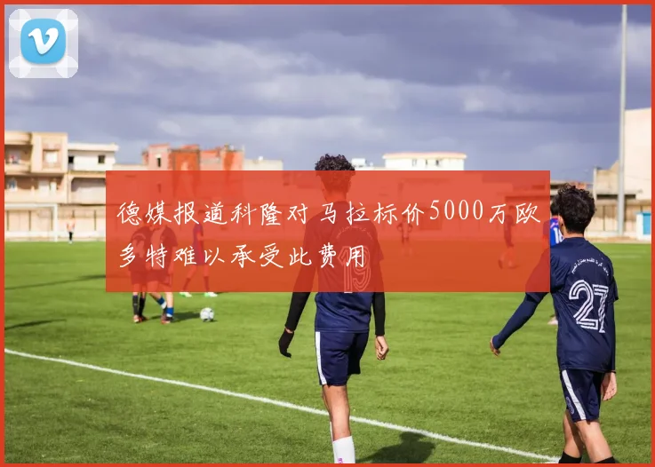 德媒报道科隆对马拉标价5000万欧多特难以承受此费用