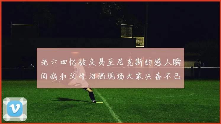 老六回忆被交易至尼克斯的感人瞬间我和父母泪洒现场大家兴奋不已