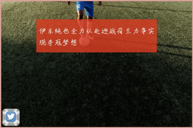 伊东纯也全力以赴迎战荷兰力争实现夺冠梦想