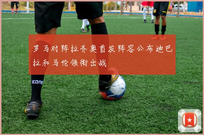 罗马对阵拉齐奥首发阵容公布迪巴拉和马伦领衔出战