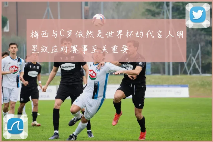 梅西与C罗依然是世界杯的代言人明星效应对赛事至关重要