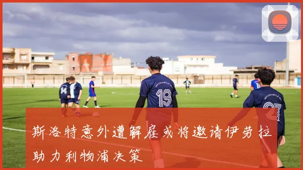 斯洛特意外遭解雇或将邀请伊劳拉助力利物浦决策