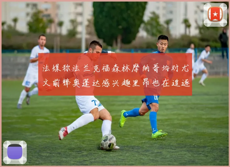 法媒称法兰克福森林摩纳哥均对尤文前锋奥蓬达感兴趣里昂也在追逐他