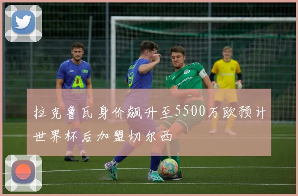 拉克鲁瓦身价飙升至5500万欧预计世界杯后加盟切尔西