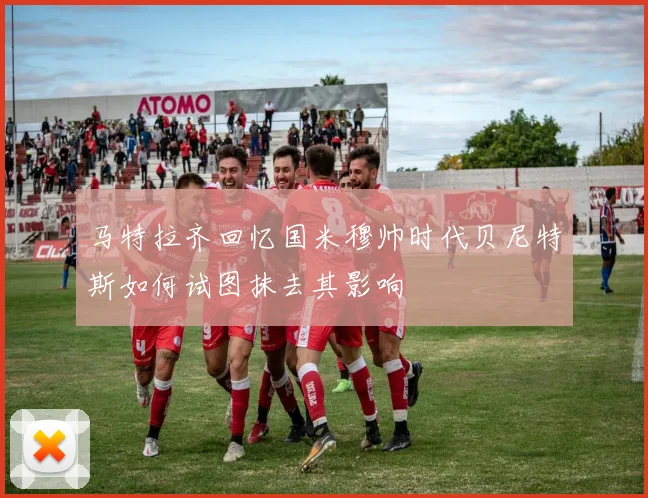 马特拉齐回忆国米穆帅时代贝尼特斯如何试图抹去其影响