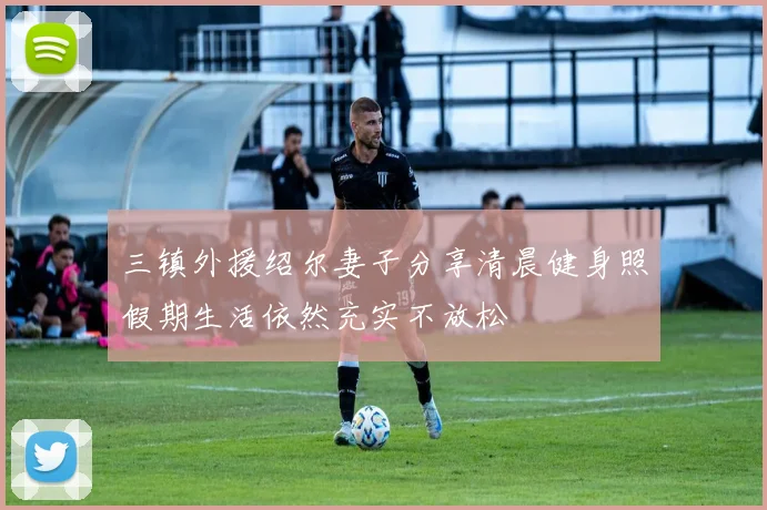 三镇外援绍尔妻子分享清晨健身照假期生活依然充实不放松
