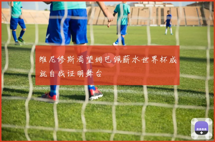 维尼修斯渴望姆巴佩薪水世界杯成就自我证明舞台